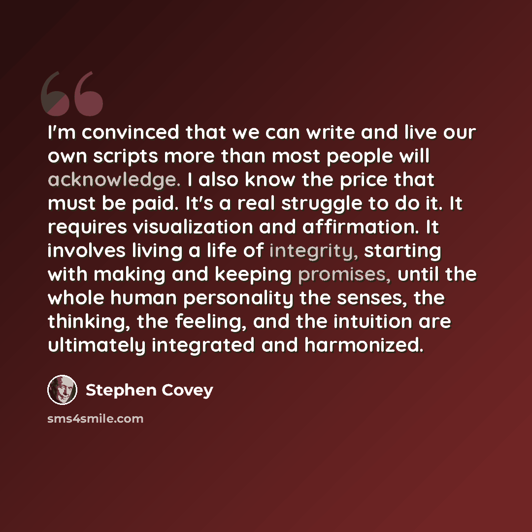 “I'm convinced that we can write and live our own scripts more than most people will acknowledge. I also know the price that must be paid. It's a real struggle to do it. It requires visualization and affirmation. It involves living a life of integrity, starting with making and keeping promises…” quote by Stephen Covey
