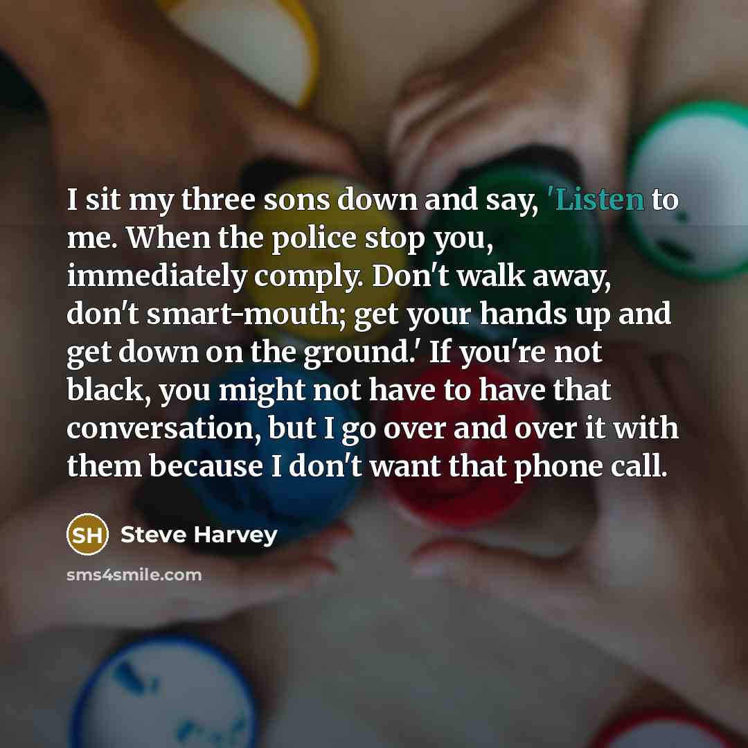 “I sit my three sons down and say, 'Listen to me. When the police stop you, immediately comply. Don't walk away, don't smart-mouth; get your hands up and get down on the ground.' If you're not black, you might not have to have that conversation, but I go over and over it with them because I don't…” quote by Steve Harvey