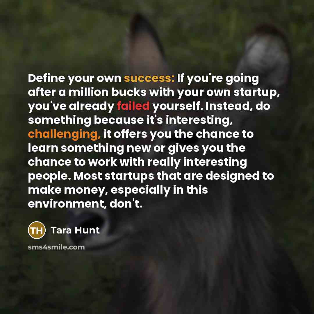 “Define your own success: If you're going after a million bucks with your own startup, you've already failed yourself. Instead, do something because it's interesting, challenging, it offers you the chance to learn something new or gives you the chance to work with really interesting people. Most…” quote by Tara Hunt