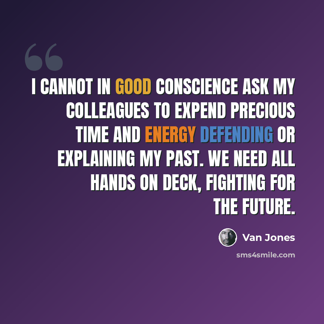 “I cannot in good conscience ask my colleagues to expend precious time and energy defending or explaining my past. We need all hands on deck, fighting for the future.” quote by Van Jones