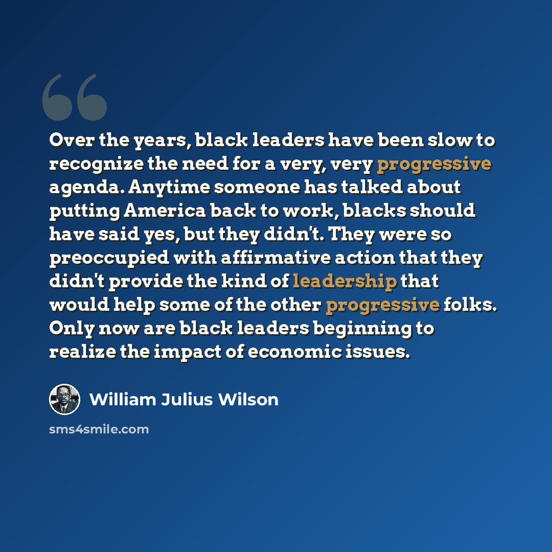 “Over the years, black leaders have been slow to recognize the need for a very, very progressive agenda. Anytime someone has talked about putting America back to work, blacks should have said yes, but they didn't. They were so preoccupied with affirmative action that they didn't provide the kind of…” quote by William Julius Wilson