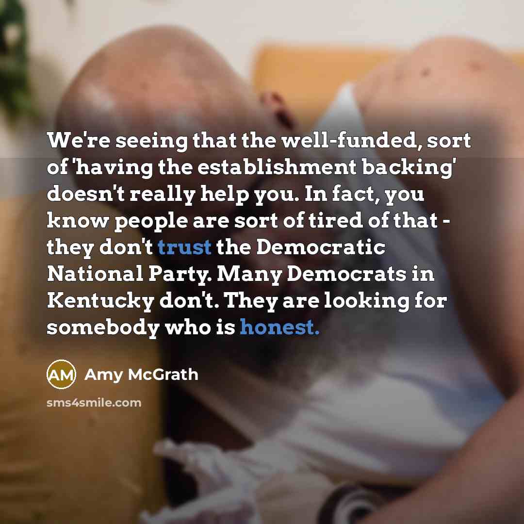 “We're seeing that the well-funded, sort of 'having the establishment backing' doesn't really help you. In fact, you know people are sort of tired of that - they don't trust the Democratic National Party. Many Democrats in Kentucky don't. They are looking for somebody who is honest.” quote by Amy McGrath