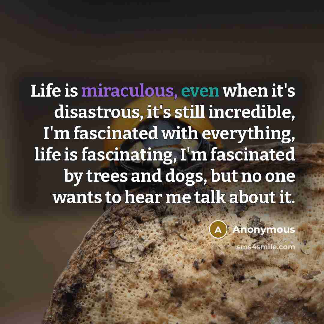 “Life is miraculous, even when it's disastrous, it's still incredible, I'm fascinated with everything, life is fascinating, I'm fascinated by trees and dogs, but no one wants to hear me talk about it.” quote by Anonymous