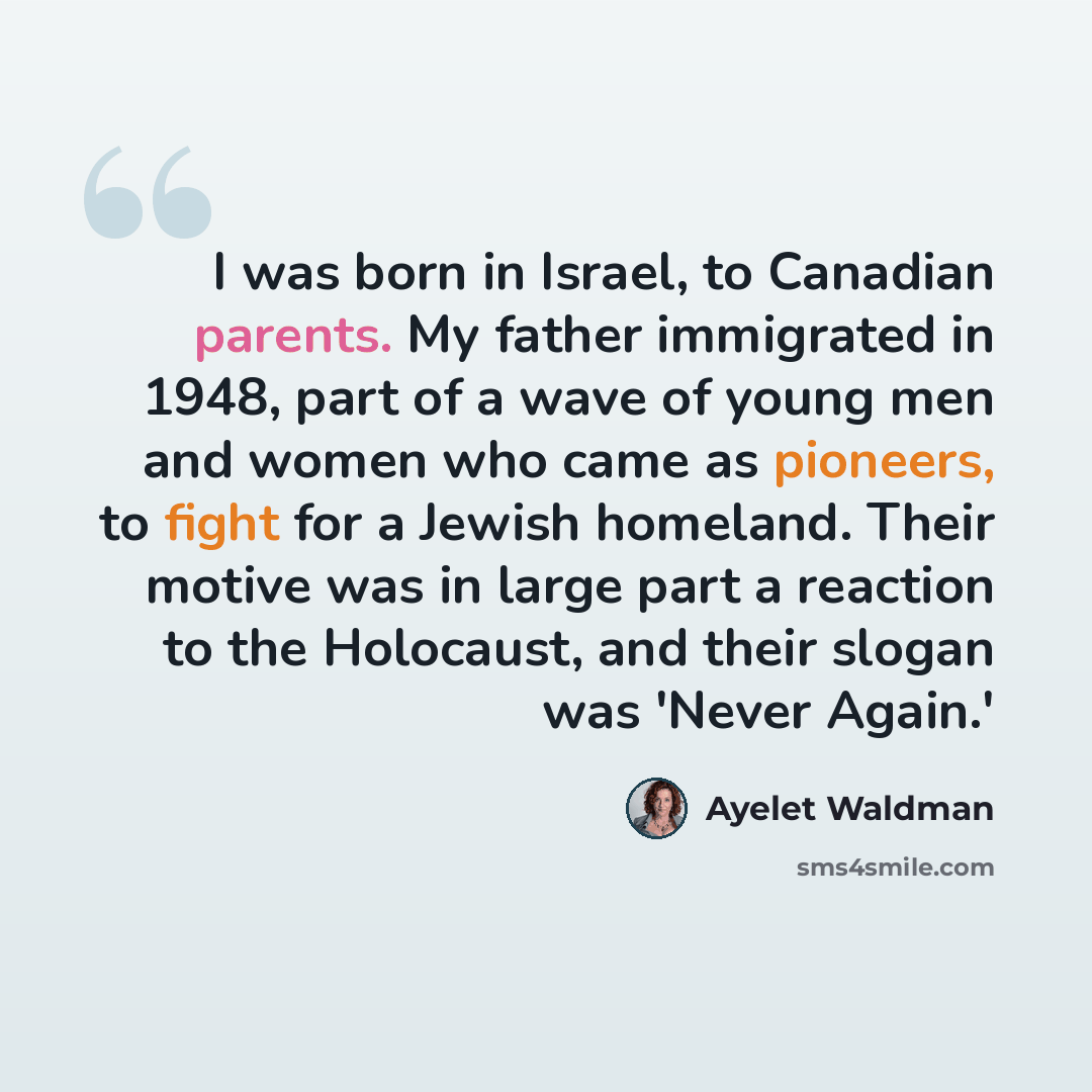 “I was born in Israel, to Canadian parents. My father immigrated in 1948, part of a wave of young men and women who came as pioneers, to fight for a Jewish homeland. Their motive was in large part a reaction to the Holocaust, and their slogan was 'Never Again.'” quote by Ayelet Waldman
