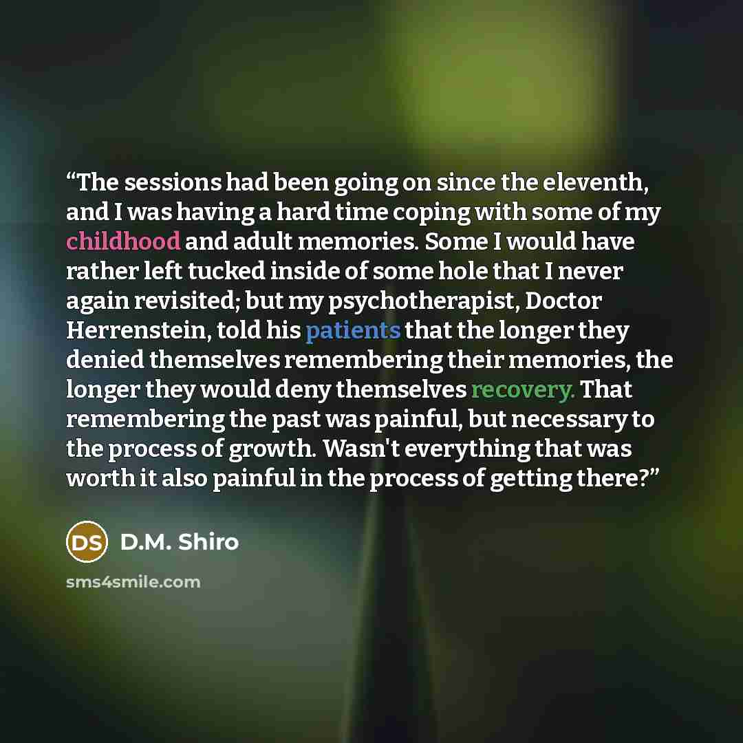 “The sessions had been going on since the eleventh, and I was having a hard time coping with some of my childhood and adult memories. Some I would have rather left tucked inside of some hole that I never again revisited; but my psychotherapist, Doctor Herrenstein, told his patients that the longer…” quote by D.M. Shiro