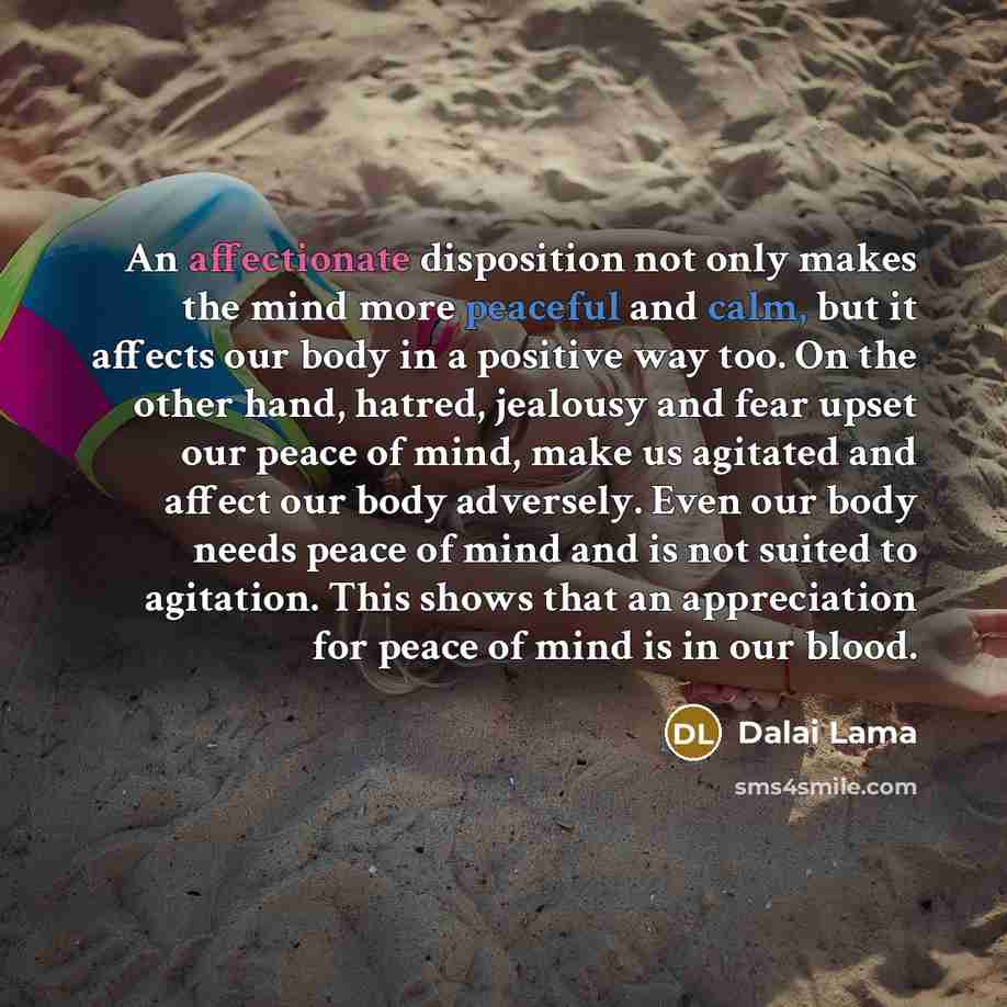 “An affectionate disposition not only makes the mind more peaceful and calm, but it affects our body in a positive way too. On the other hand, hatred, jealousy and fear upset our peace of mind, make us agitated and affect our body adversely. Even our body needs peace of mind and is not suited to…” quote by Dalai Lama