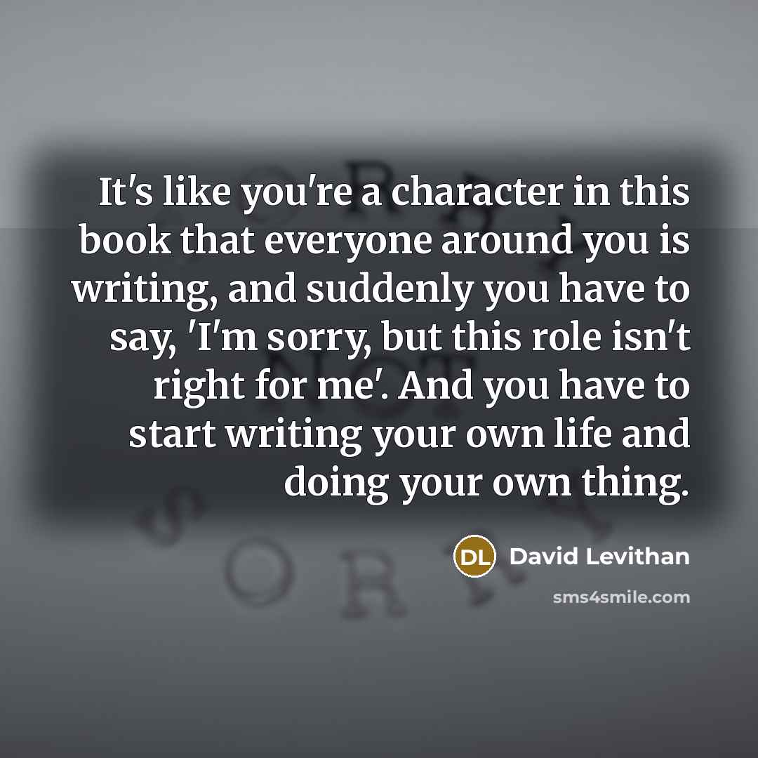 “It's like you're a character in this book that everyone around you is writing, and suddenly you have to say, 'I'm sorry, but this role isn't right for me'. And you have to start writing your own life and doing your own thing.” quote by David Levithan