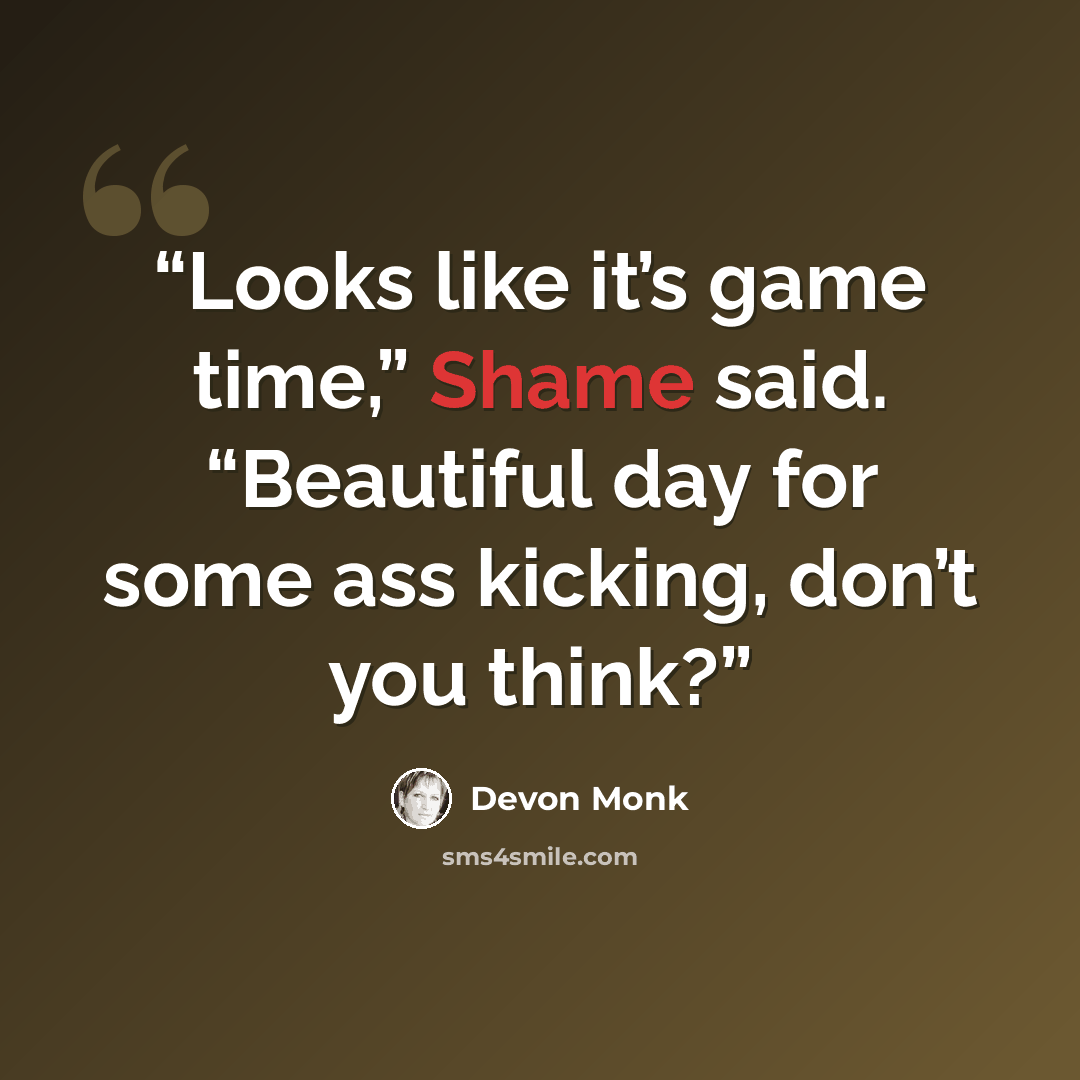 “Looks like it’s game time,” Shame said. “Beautiful day for some ass kicking, don’t you think?” quote by Devon Monk