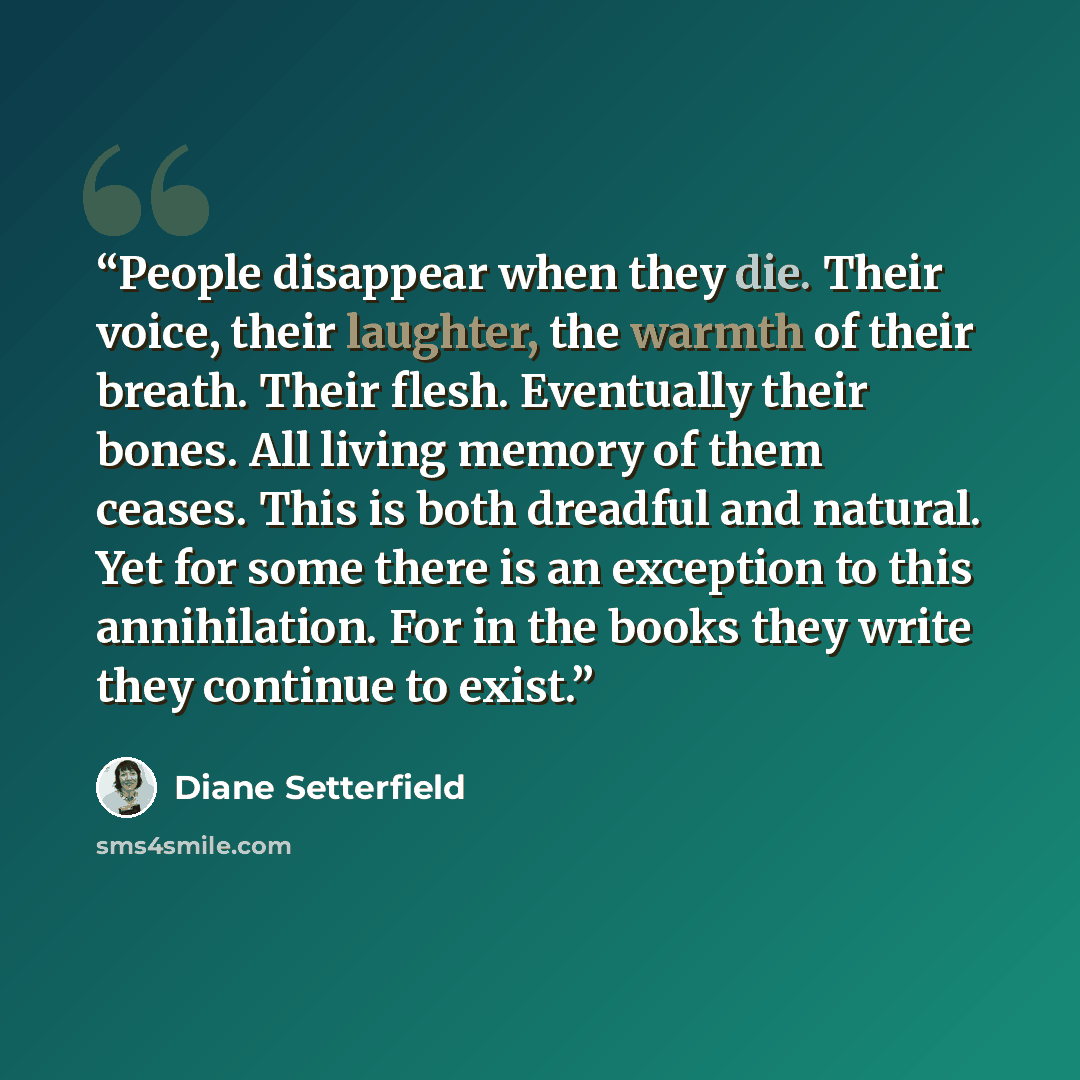 “People disappear when they die. Their voice, their laughter, the warmth of their breath. Their flesh. Eventually their bones. All living memory of them ceases. This is both dreadful and natural. Yet for some there is an exception to this annihilation. For in the books they write they continue to…” quote by Diane Setterfield