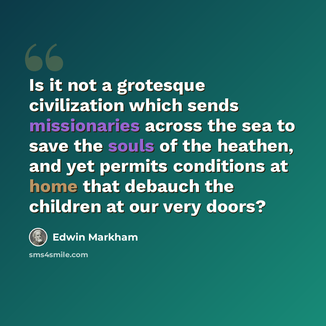 “Is it not a grotesque civilization which sends missionaries across the sea to save the souls of the heathen, and yet permits conditions at home that debauch the children at our very doors?” quote by Edwin Markham