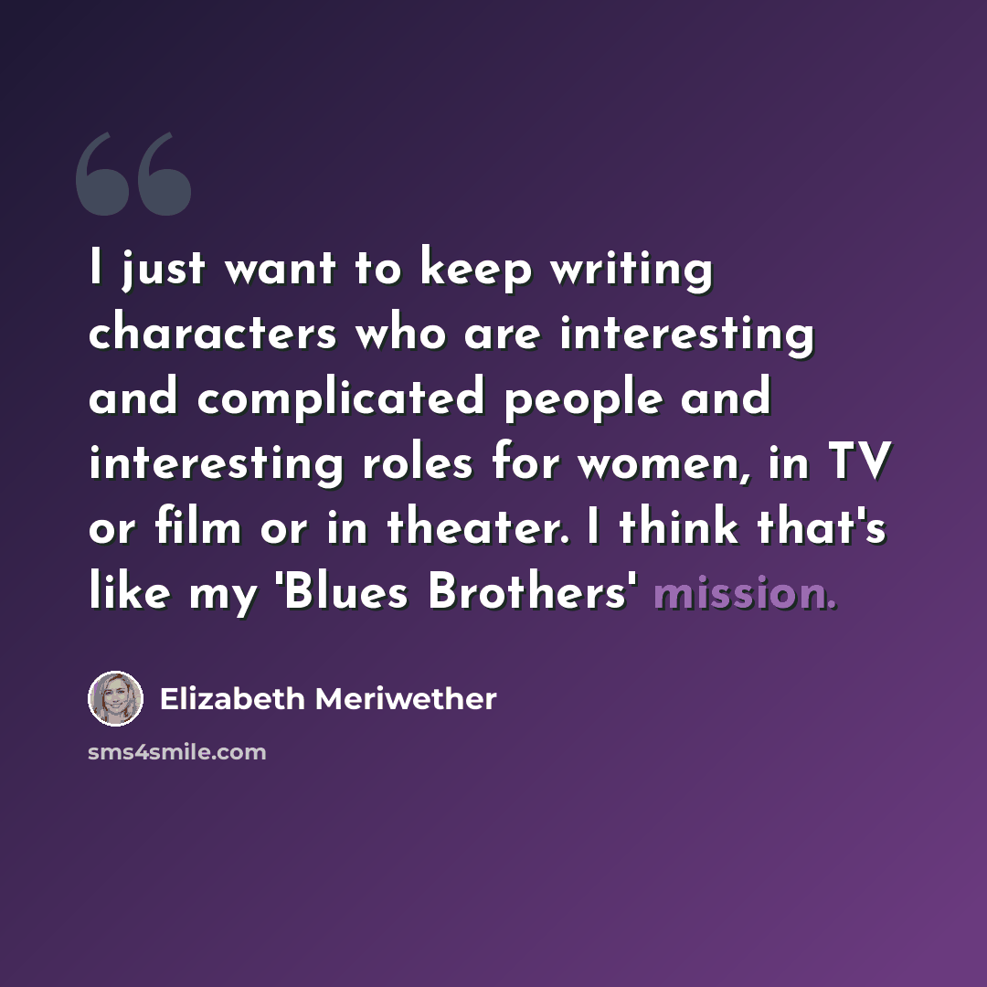 “I just want to keep writing characters who are interesting and complicated people and interesting roles for women, in TV or film or in theater. I think that's like my 'Blues Brothers' mission.” quote by Elizabeth Meriwether