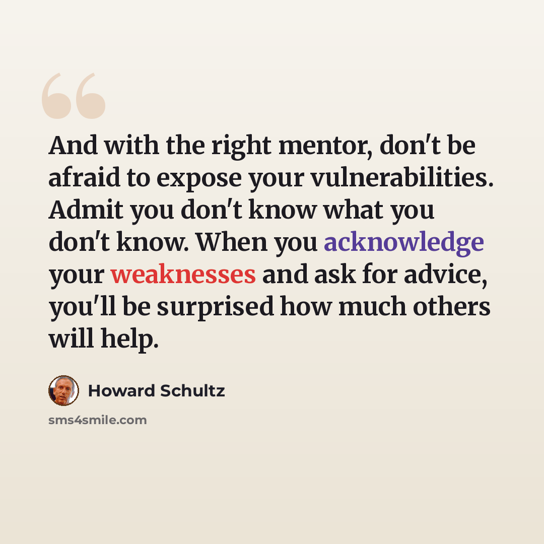 “And with the right mentor, don't be afraid to expose your vulnerabilities. Admit you don't know what you don't know. When you acknowledge your weaknesses and ask for advice, you'll be surprised how much others will help.” quote by Howard Schultz