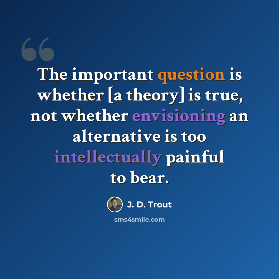 “The important question is whether [a theory] is true, not whether envisioning an alternative is too intellectually painful to bear.” quote by J. D. Trout