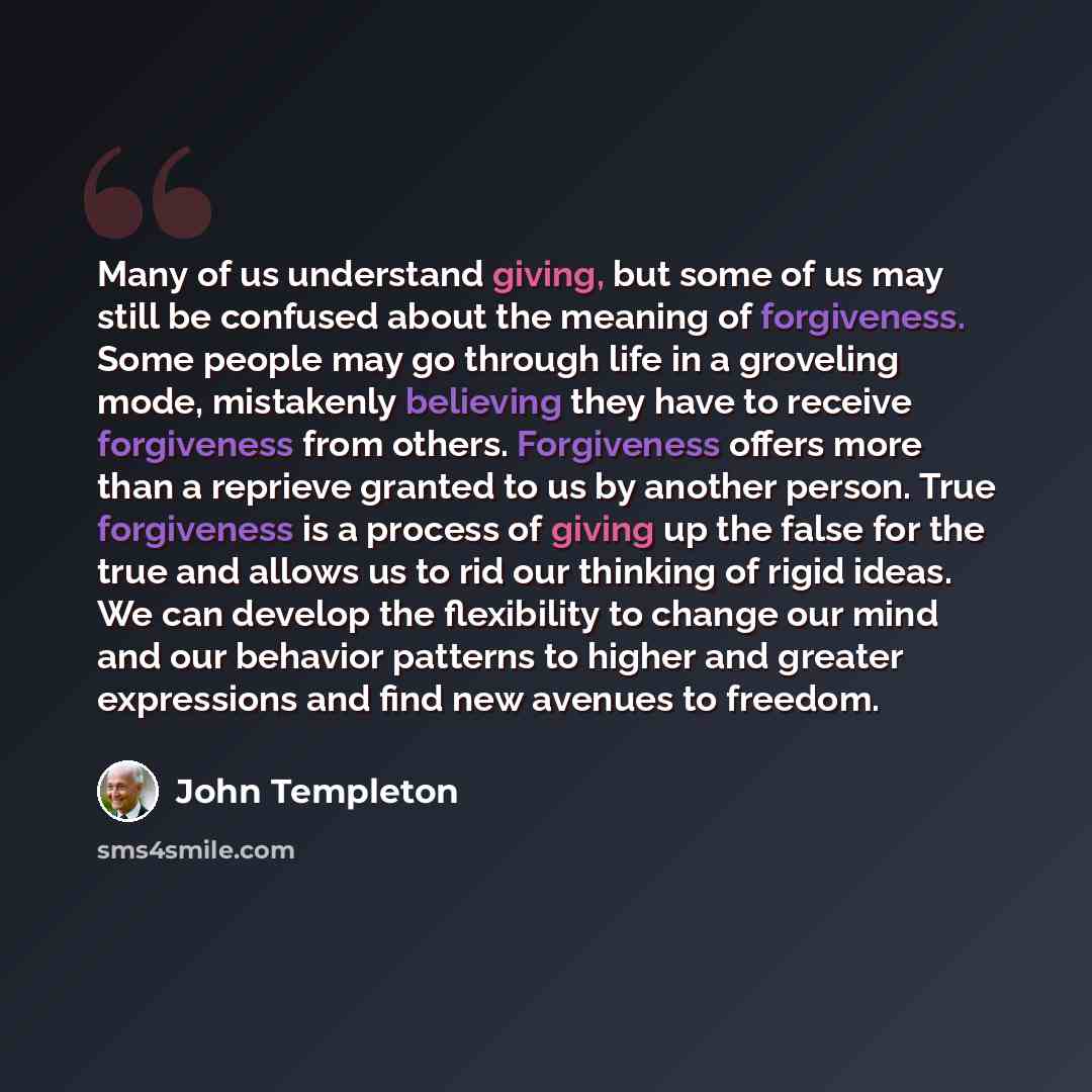 “Many of us understand giving, but some of us may still be confused about the meaning of forgiveness. Some people may go through life in a groveling mode, mistakenly believing they have to receive forgiveness from others. Forgiveness offers more than a reprieve granted to us by another person. True…” quote by John Templeton
