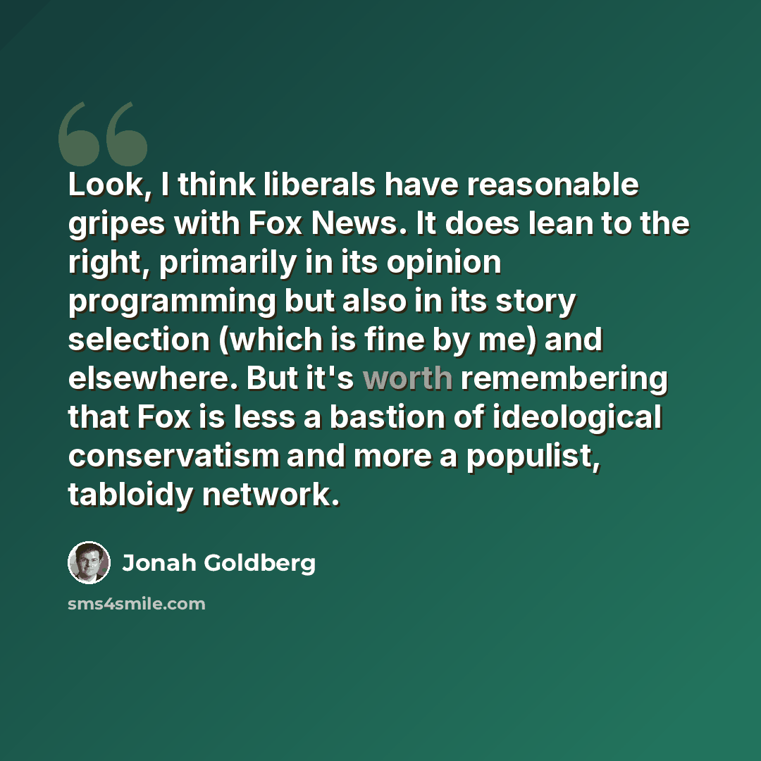 “Look, I think liberals have reasonable gripes with Fox News. It does lean to the right, primarily in its opinion programming but also in its story selection (which is fine by me) and elsewhere. But it's worth remembering that Fox is less a bastion of ideological conservatism and more a populist…” quote by Jonah Goldberg