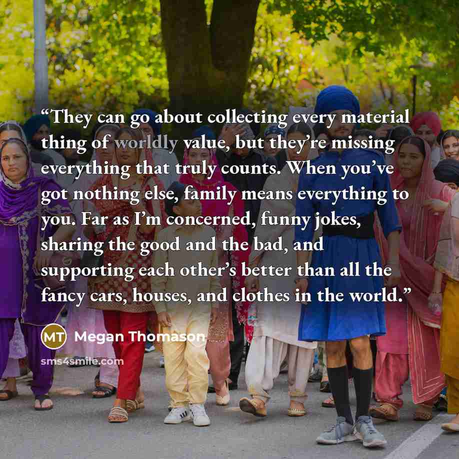 “They can go about collecting every material thing of worldly value, but they’re missing everything that truly counts. When you’ve got nothing else, family means everything to you. Far as I’m concerned, funny jokes, sharing the good and the bad, and supporting each other’s better than all the fancy…” quote by Megan Thomason