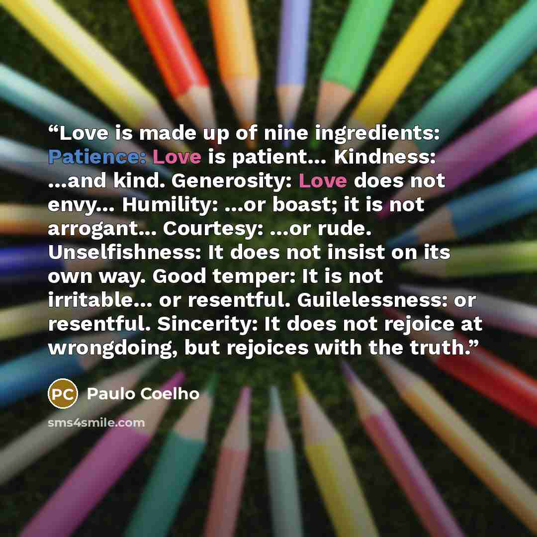 “Love is made up of nine ingredients: Patience: Love is patient… Kindness: …and kind. Generosity: Love does not envy… Humility: …or boast; it is not arrogant... Courtesy: …or rude. Unselfishness: It does not insist on its own way. Good temper: It is not irritable… or resentful. Guilelessness: or…” quote by Paulo Coelho