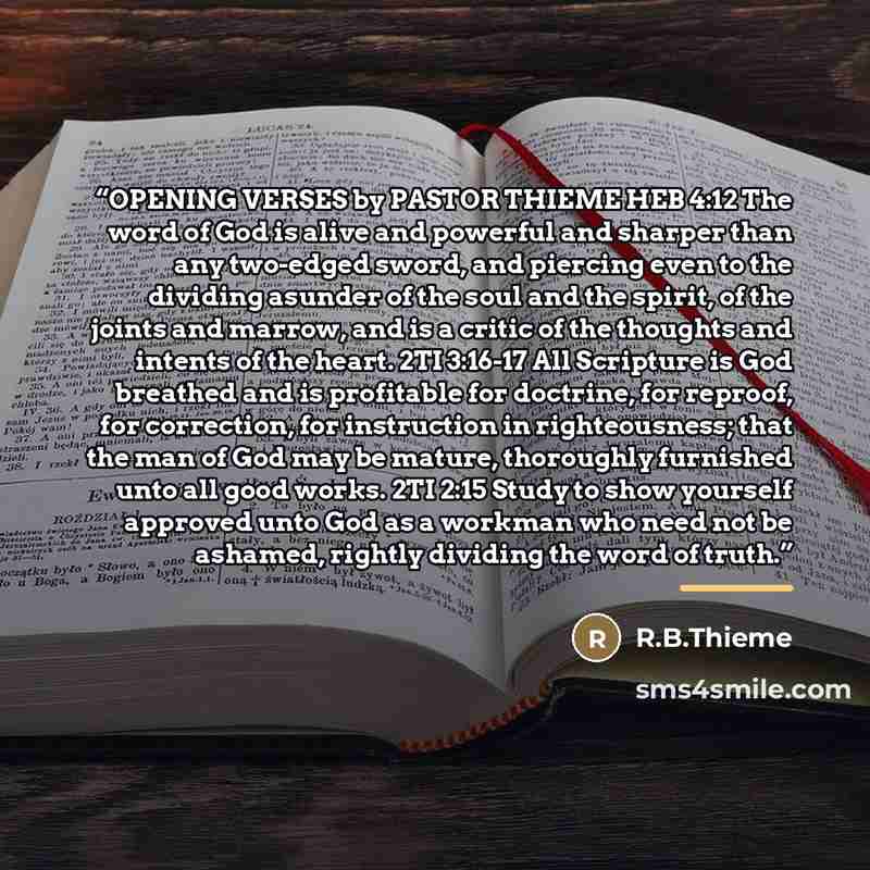 “OPENING VERSES by PASTOR THIEME HEB 4:12 The word of God is alive and powerful and sharper than any two-edged sword, and piercing even to the dividing asunder of the soul and the spirit, of the joints and marrow, and is a critic of the thoughts and intents of the heart. 2TI 3:16-17 All Scripture…” quote by R.B.Thieme