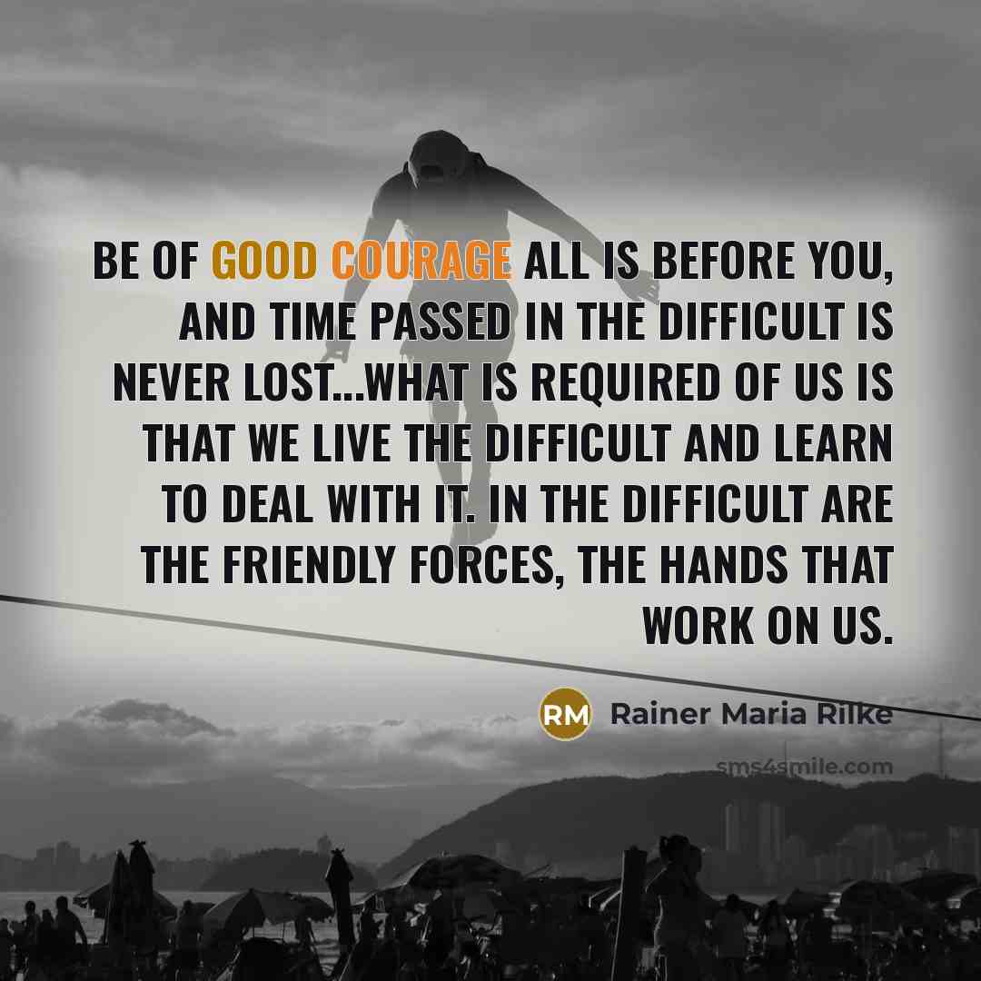 “Be of good courage all is before you, and time passed in the difficult is never lost...What is required of us is that we live the difficult and learn to deal with it. In the difficult are the friendly forces, the hands that work on us.” quote by Rainer Maria Rilke