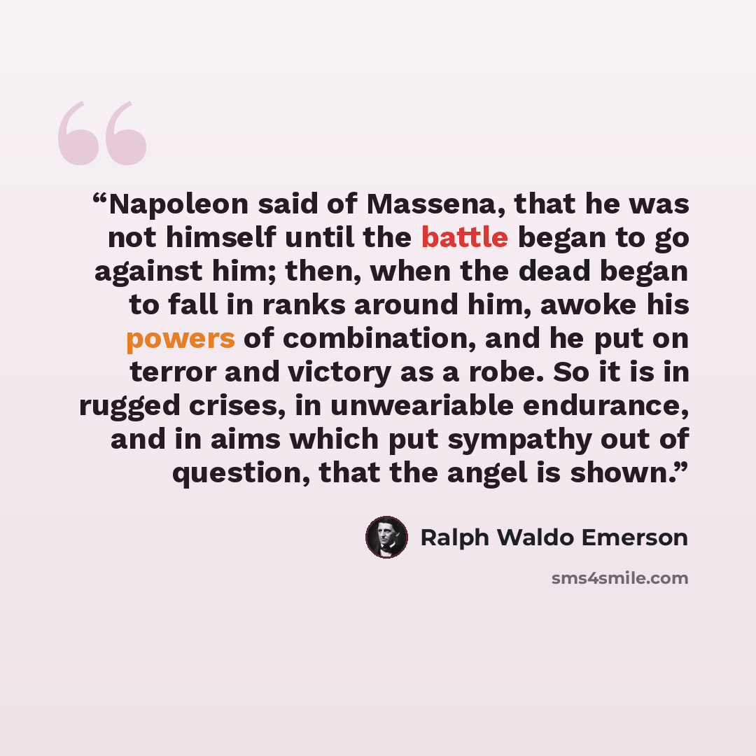 “Napoleon said of Massena, that he was not himself until the battle began to go against him; then, when the dead began to fall in ranks around him, awoke his powers of combination, and he put on terror and victory as a robe. So it is in rugged crises, in unweariable endurance, and in aims which put…” quote by Ralph Waldo Emerson