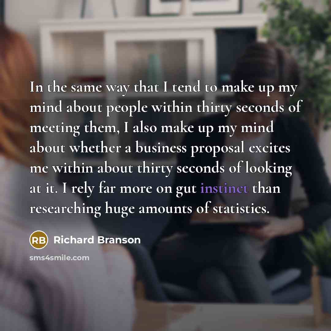 “In the same way that I tend to make up my mind about people within thirty seconds of meeting them, I also make up my mind about whether a business proposal excites me within about thirty seconds of looking at it. I rely far more on gut instinct than researching huge amounts of statistics.” quote by Richard Branson