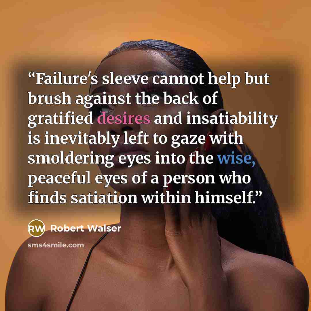 “Failure's sleeve cannot help but brush against the back of gratified desires and insatiability is inevitably left to gaze with smoldering eyes into the wise, peaceful eyes of a person who finds satiation within himself.” quote by Robert Walser
