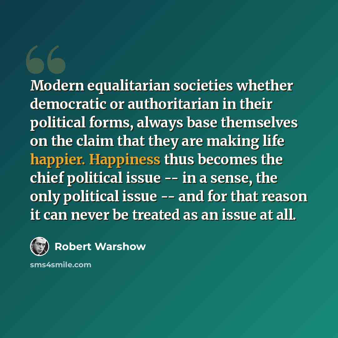 “Modern equalitarian societies whether democratic or authoritarian in their political forms, always base themselves on the claim that they are making life happier. Happiness thus becomes the chief political issue -- in a sense, the only political issue -- and for that reason it can never be treated…” quote by Robert Warshow