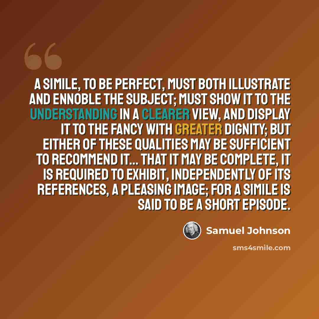 “A simile, to be perfect, must both illustrate and ennoble the subject; must show it to the understanding in a clearer view, and display it to the fancy with greater dignity; but either of these qualities may be sufficient to recommend it… That it may be complete, it is required to exhibit…” quote by Samuel Johnson