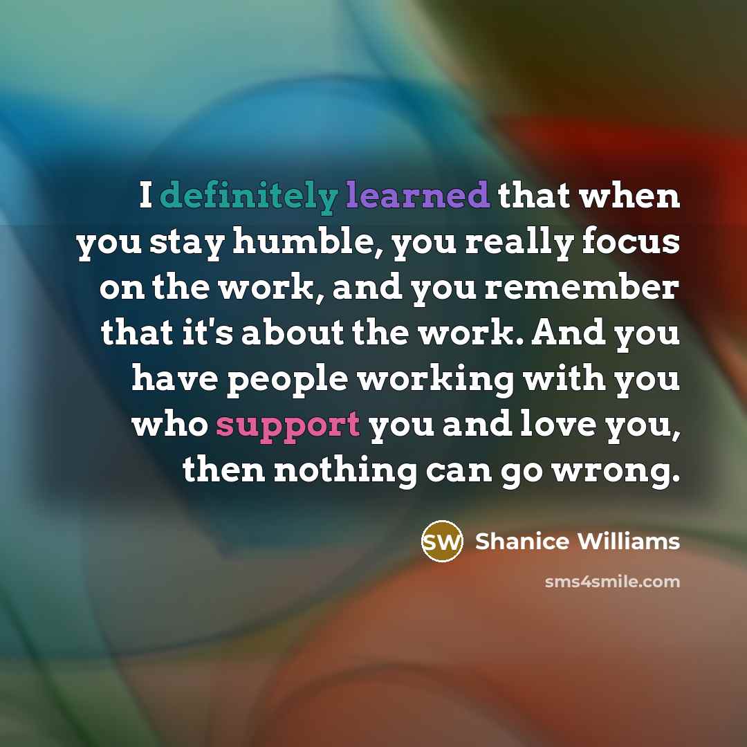 “I definitely learned that when you stay humble, you really focus on the work, and you remember that it's about the work. And you have people working with you who support you and love you, then nothing can go wrong.” quote by Shanice Williams