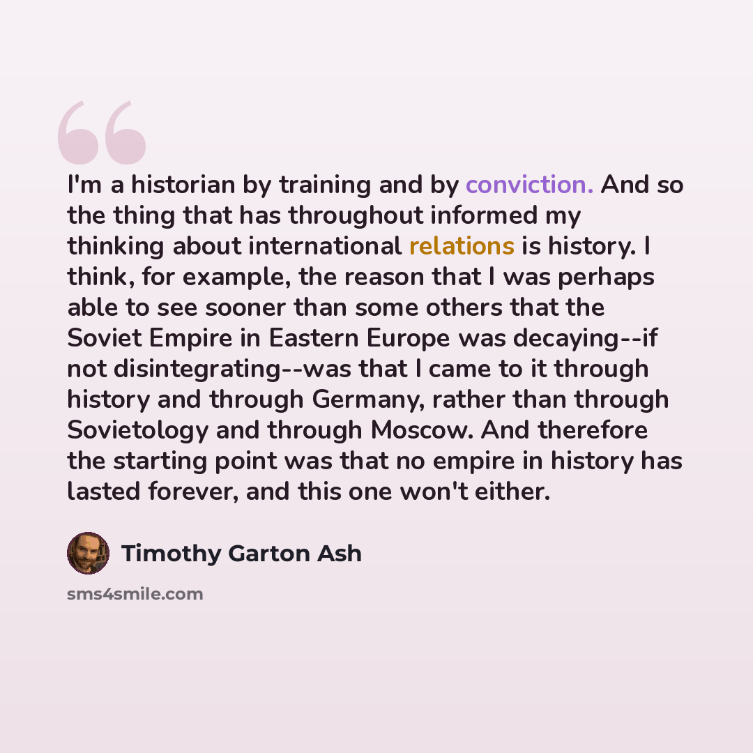 “I'm a historian by training and by conviction. And so the thing that has throughout informed my thinking about international relations is history. I think, for example, the reason that I was perhaps able to see sooner than some others that the Soviet Empire in Eastern Europe was decaying--if not…” quote by Timothy Garton Ash