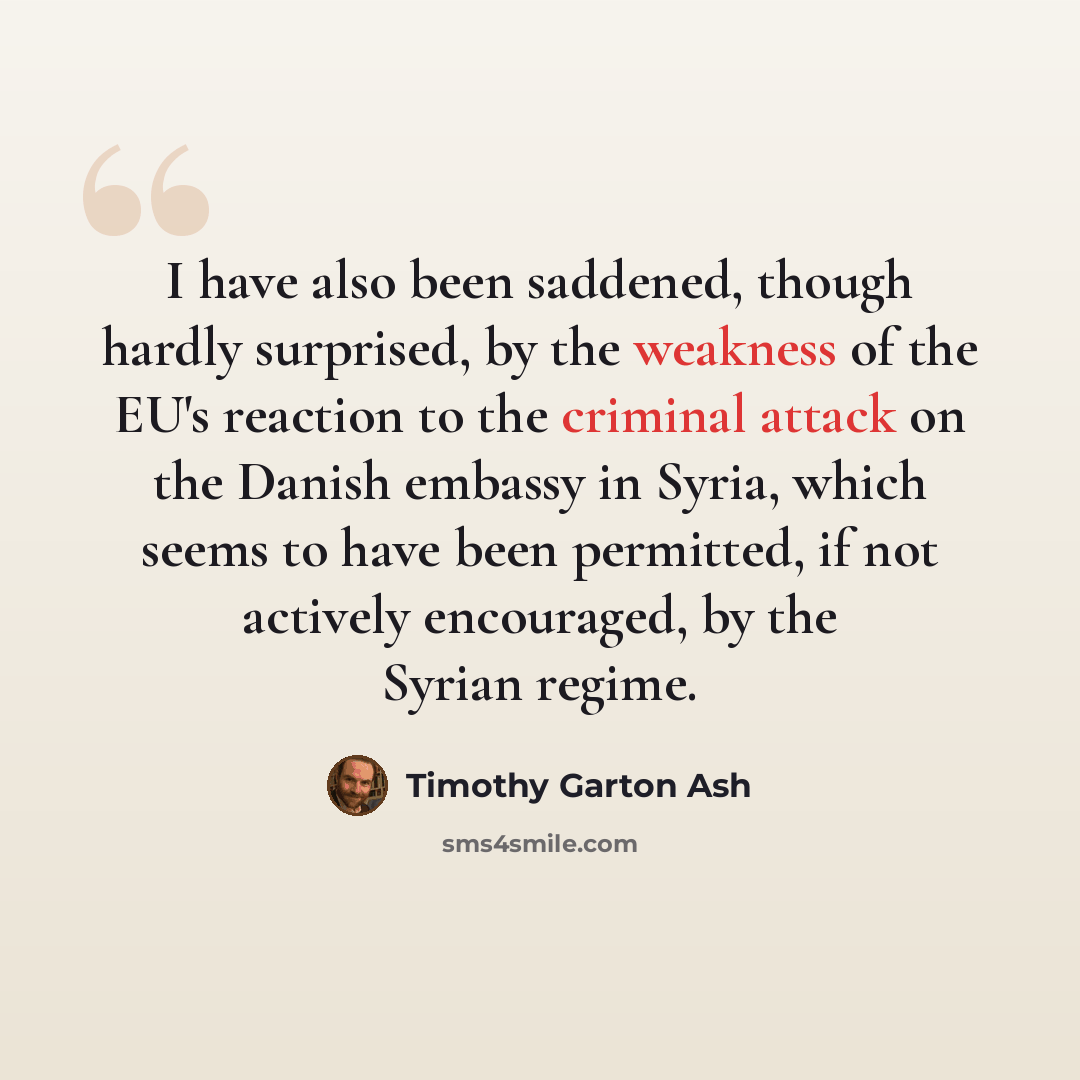 “I have also been saddened, though hardly surprised, by the weakness of the EU's reaction to the criminal attack on the Danish embassy in Syria, which seems to have been permitted, if not actively encouraged, by the Syrian regime.” quote by Timothy Garton Ash