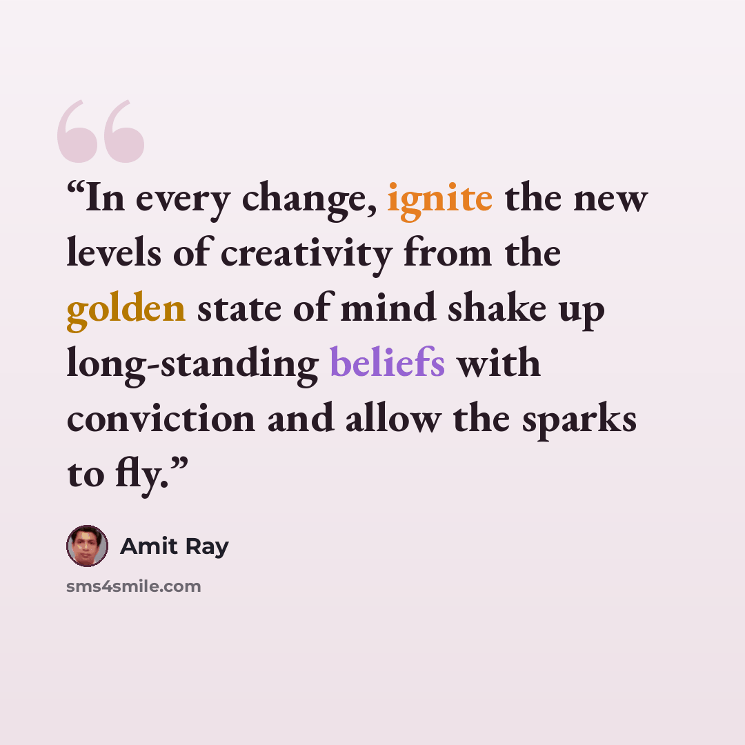 “In every change, ignite the new levels of creativity from the golden state of mind shake up long-standing beliefs with conviction and allow the sparks to fly.” quote by Amit Ray