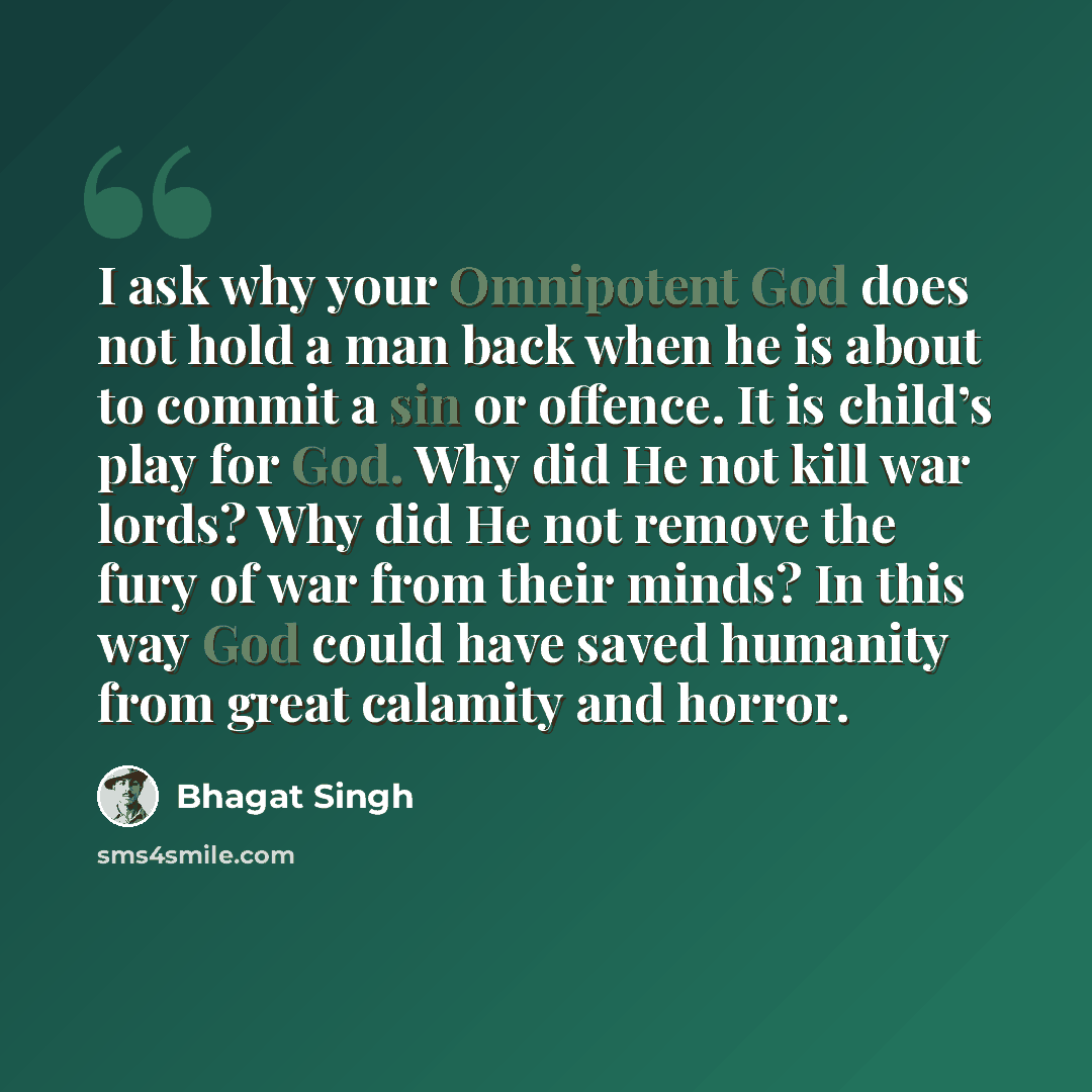 “I ask why your Omnipotent God does not hold a man back when he is about to commit a sin or offence. It is child’s play for God. Why did He not kill war lords? Why did He not remove the fury of war from their minds? In this way God could have saved humanity from great calamity and horror.” quote by Bhagat Singh