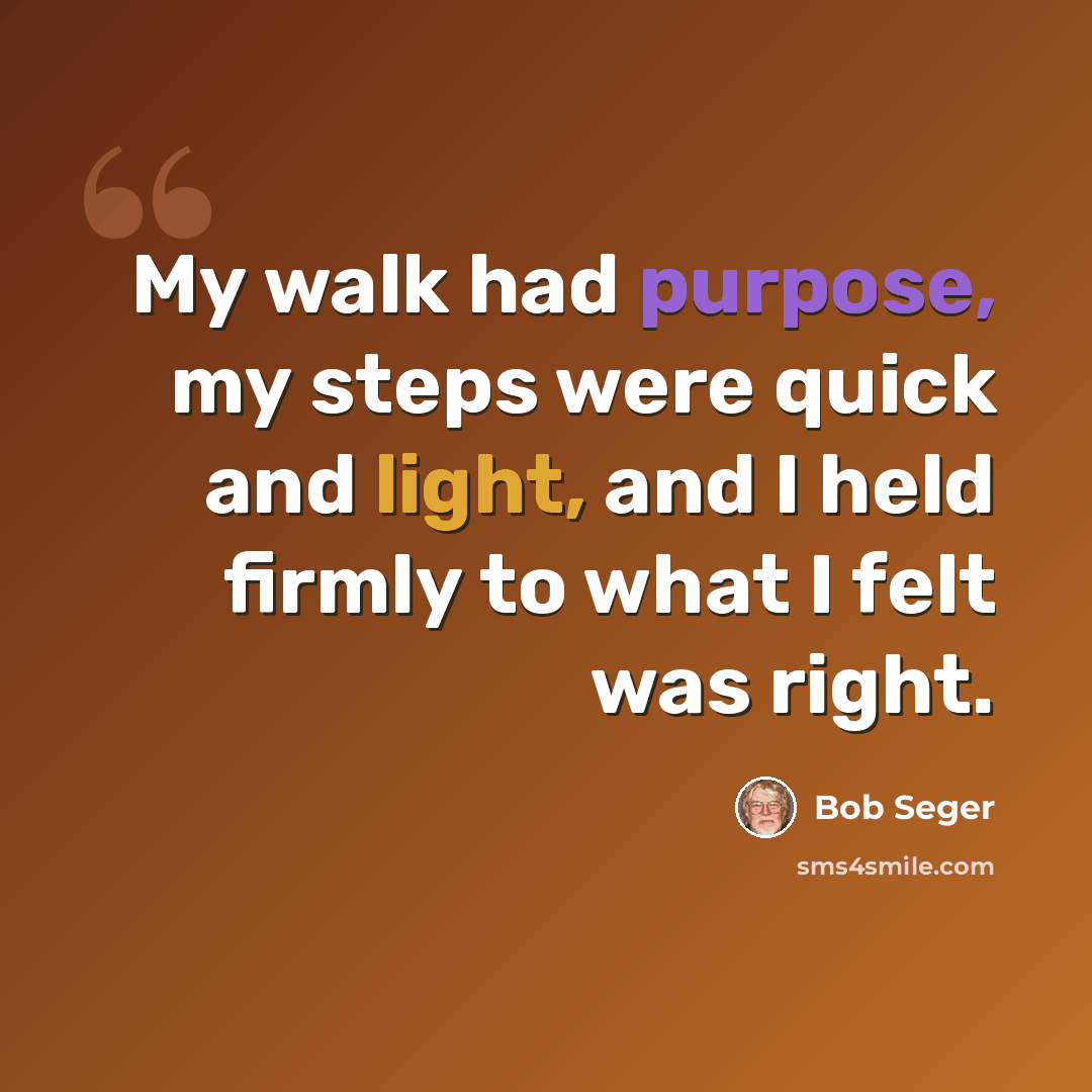 “My walk had purpose, my steps were quick and light, and I held firmly to what I felt was right.” quote by Bob Seger