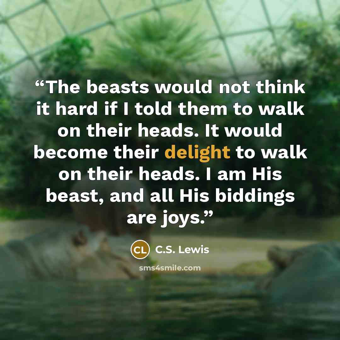 “The beasts would not think it hard if I told them to walk on their heads. It would become their delight to walk on their heads. I am His beast, and all His biddings are joys.” quote by C.S. Lewis