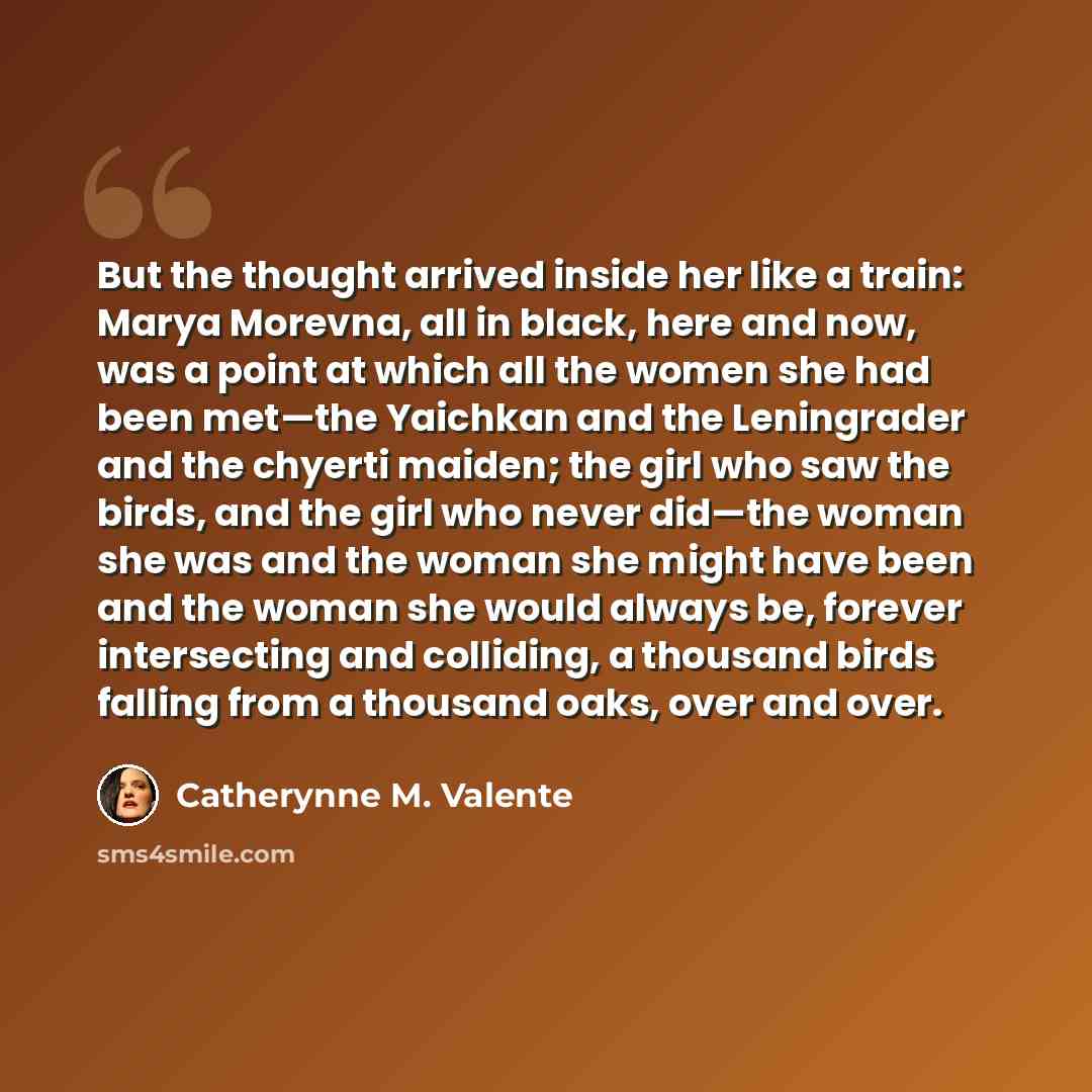 “But the thought arrived inside her like a train: Marya Morevna, all in black, here and now, was a point at which all the women she had been met—the Yaichkan and the Leningrader and the chyerti maiden; the girl who saw the birds, and the girl who never did—the woman she was and the woman she might…” quote by Catherynne M. Valente