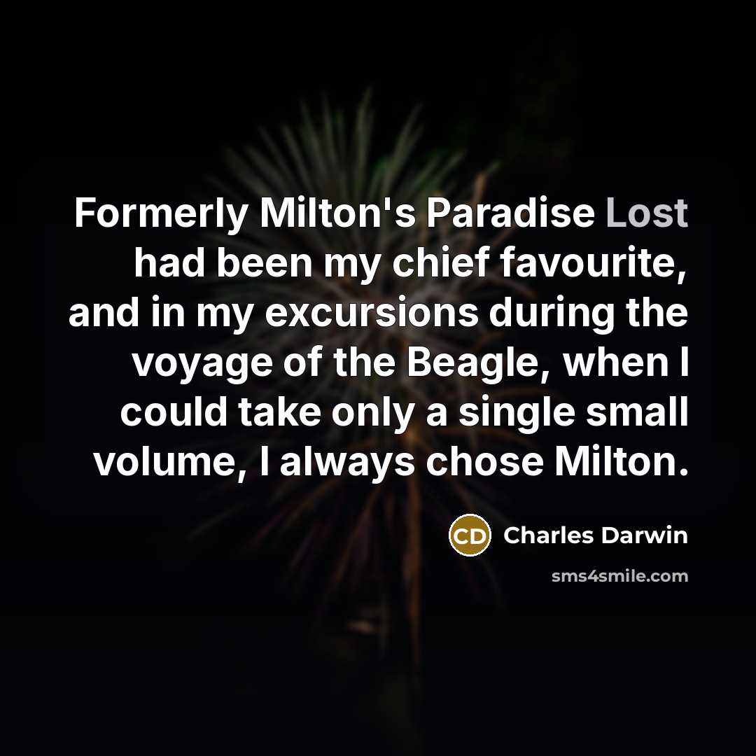 “Formerly Milton's Paradise Lost had been my chief favourite, and in my excursions during the voyage of the Beagle, when I could take only a single small volume, I always chose Milton.” quote by Charles Darwin