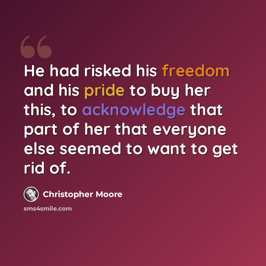 “He had risked his freedom and his pride to buy her this, to acknowledge that part of her that everyone else seemed to want to get rid of.” quote by Christopher Moore