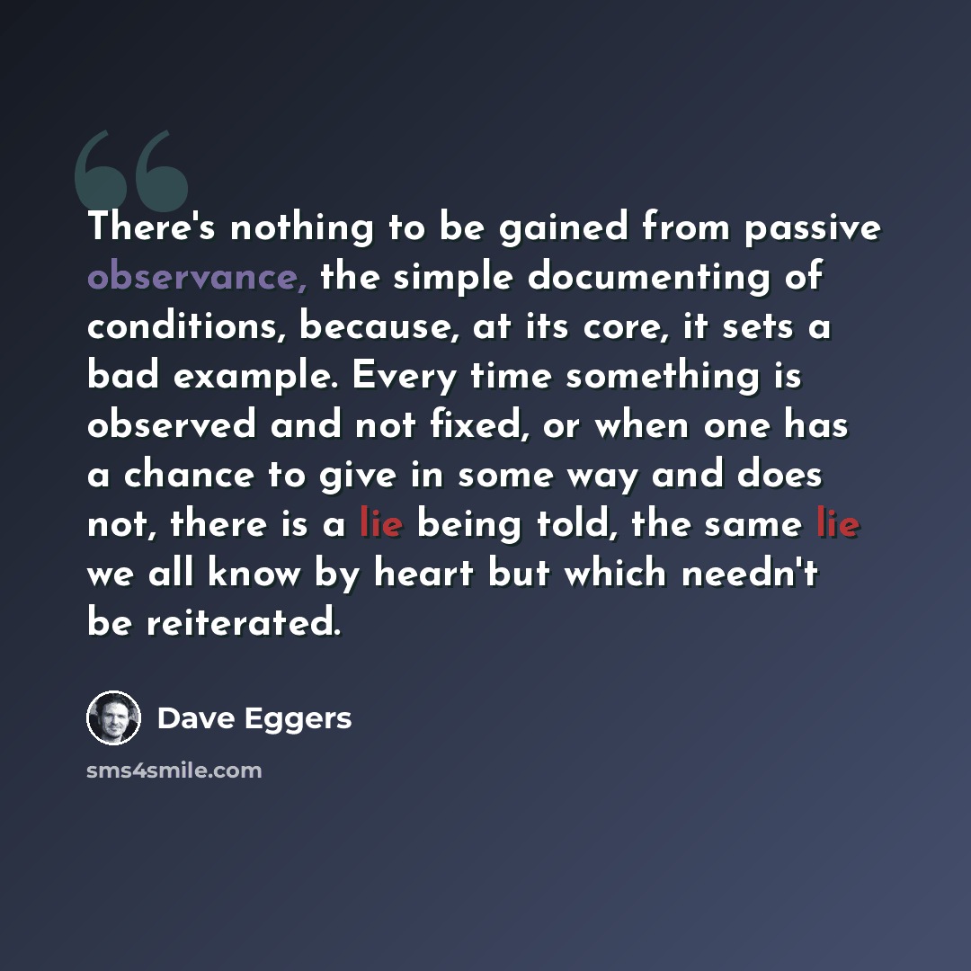“There's nothing to be gained from passive observance, the simple documenting of conditions, because, at its core, it sets a bad example. Every time something is observed and not fixed, or when one has a chance to give in some way and does not, there is a lie being told, the same lie we all know by…” quote by Dave Eggers