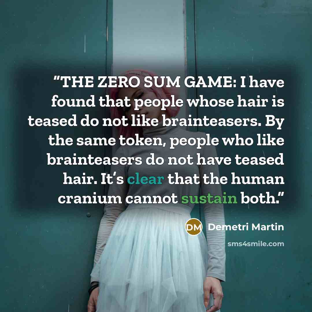 “THE ZERO SUM GAME: I have found that people whose hair is teased do not like brainteasers. By the same token, people who like brainteasers do not have teased hair. It’s clear that the human cranium cannot sustain both.” quote by Demetri Martin