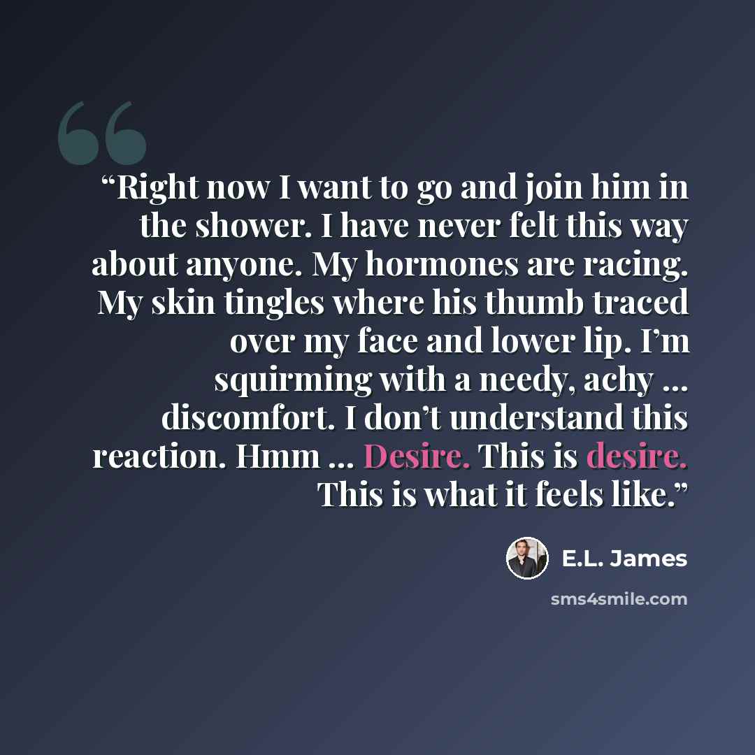 “Right now I want to go and join him in the shower. I have never felt this way about anyone. My hormones are racing. My skin tingles where his thumb traced over my face and lower lip. I’m squirming with a needy, achy … discomfort. I don’t understand this reaction. Hmm … Desire. This is desire. This…” quote by E.L. James