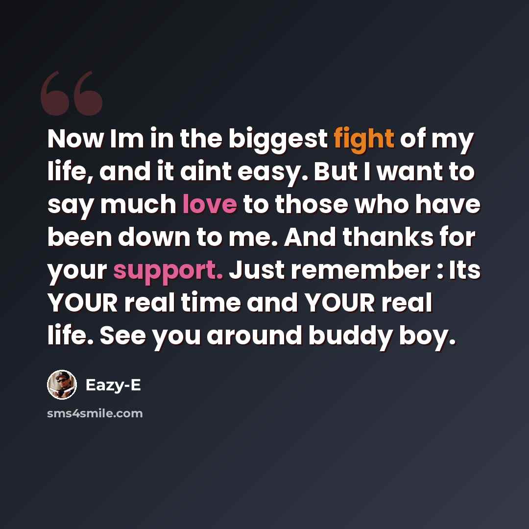 “Now Im in the biggest fight of my life, and it aint easy. But I want to say much love to those who have been down to me. And thanks for your support. Just remember : Its YOUR real time and YOUR real life. See you around buddy boy.” quote by Eazy-E