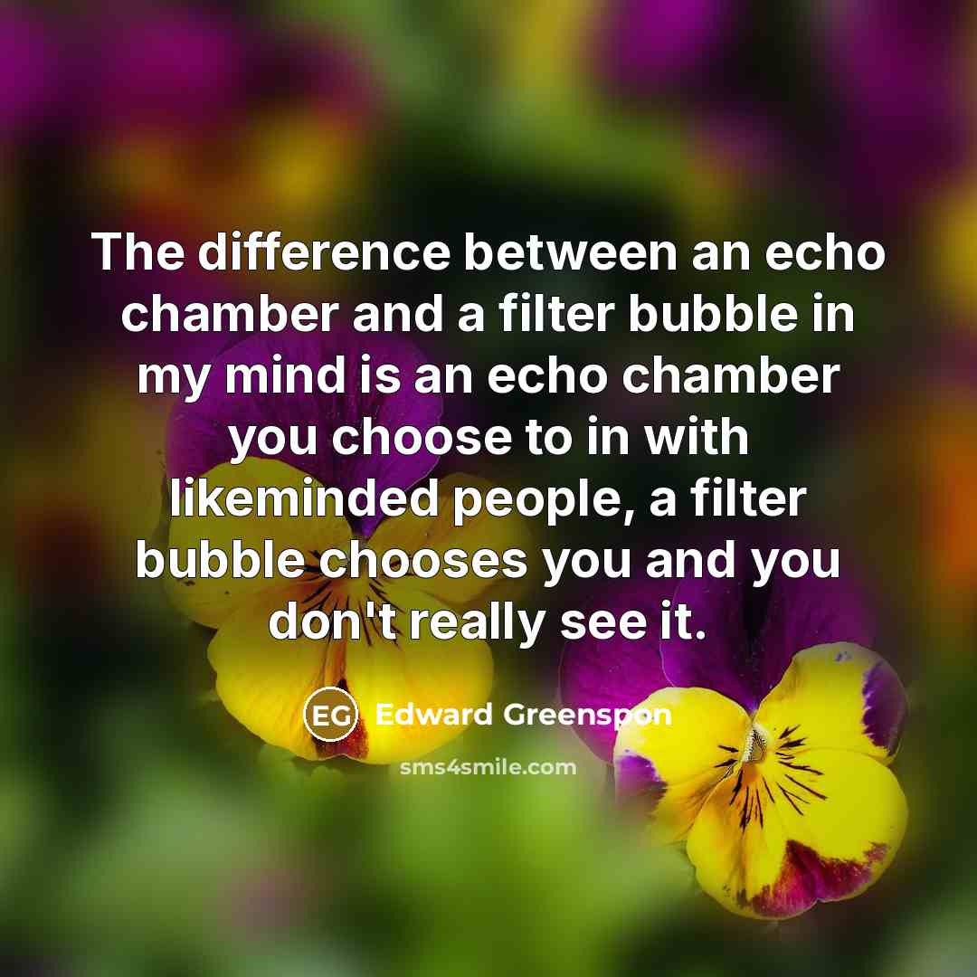 “The difference between an echo chamber and a filter bubble in my mind is an echo chamber you choose to in with likeminded people, a filter bubble chooses you and you don't really see it.” quote by Edward Greenspon
