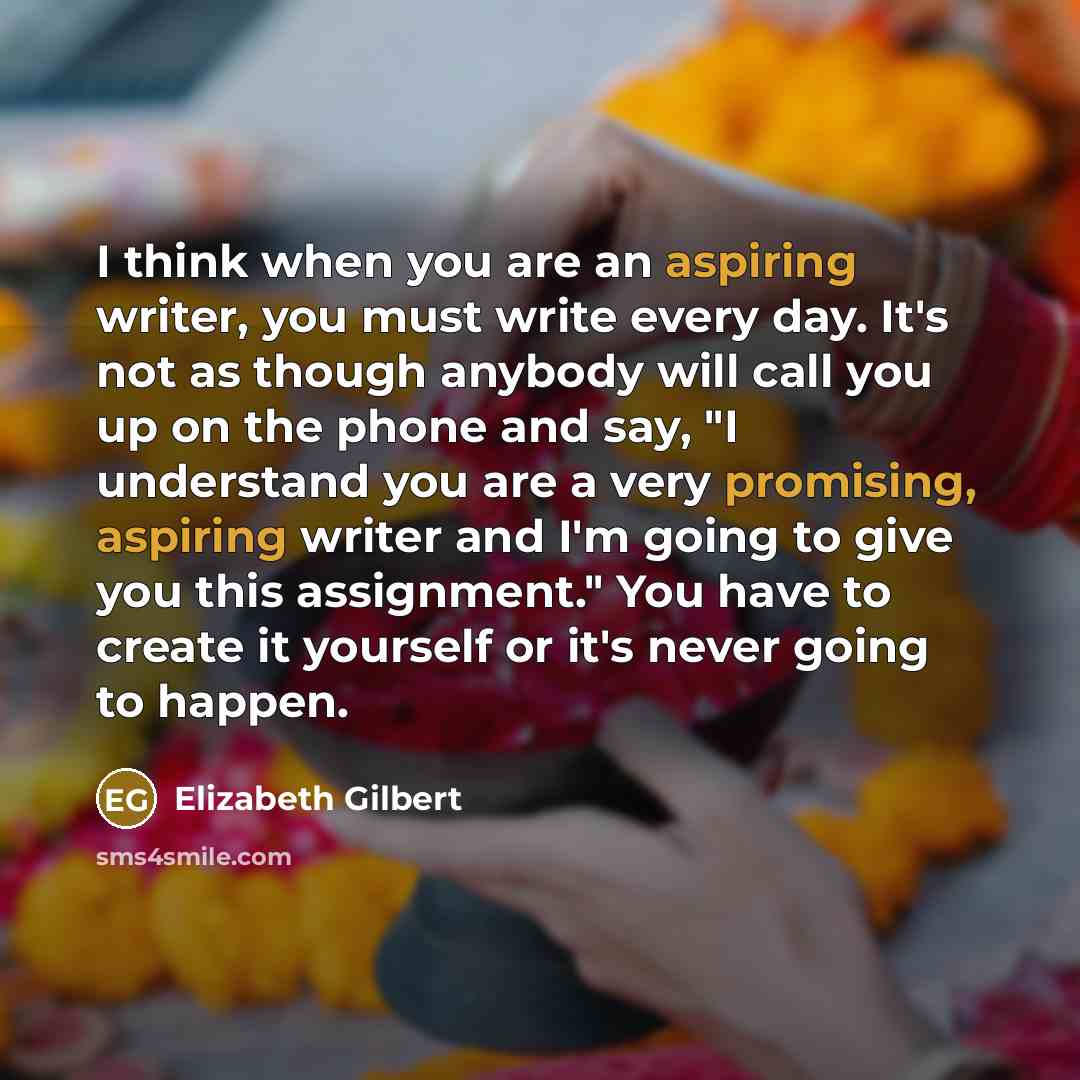 “I think when you are an aspiring writer, you must write every day. It's not as though anybody will call you up on the phone and say, "I understand you are a very promising, aspiring writer and I'm going to give you this assignment." You have to create it yourself or it's never going to happen.” quote by Elizabeth Gilbert