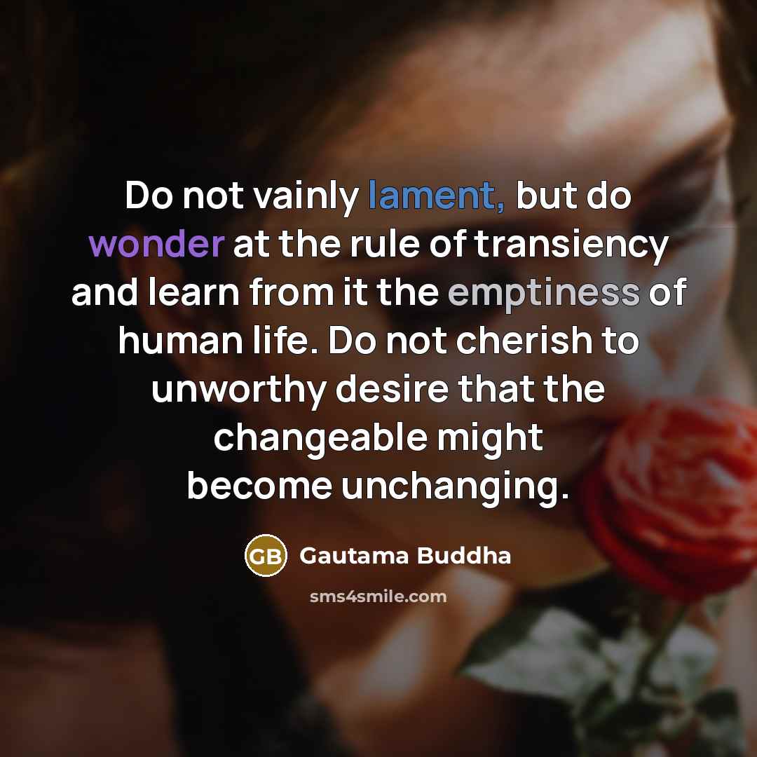 “Do not vainly lament, but do wonder at the rule of transiency and learn from it the emptiness of human life. Do not cherish to unworthy desire that the changeable might become unchanging.” quote by Gautama Buddha