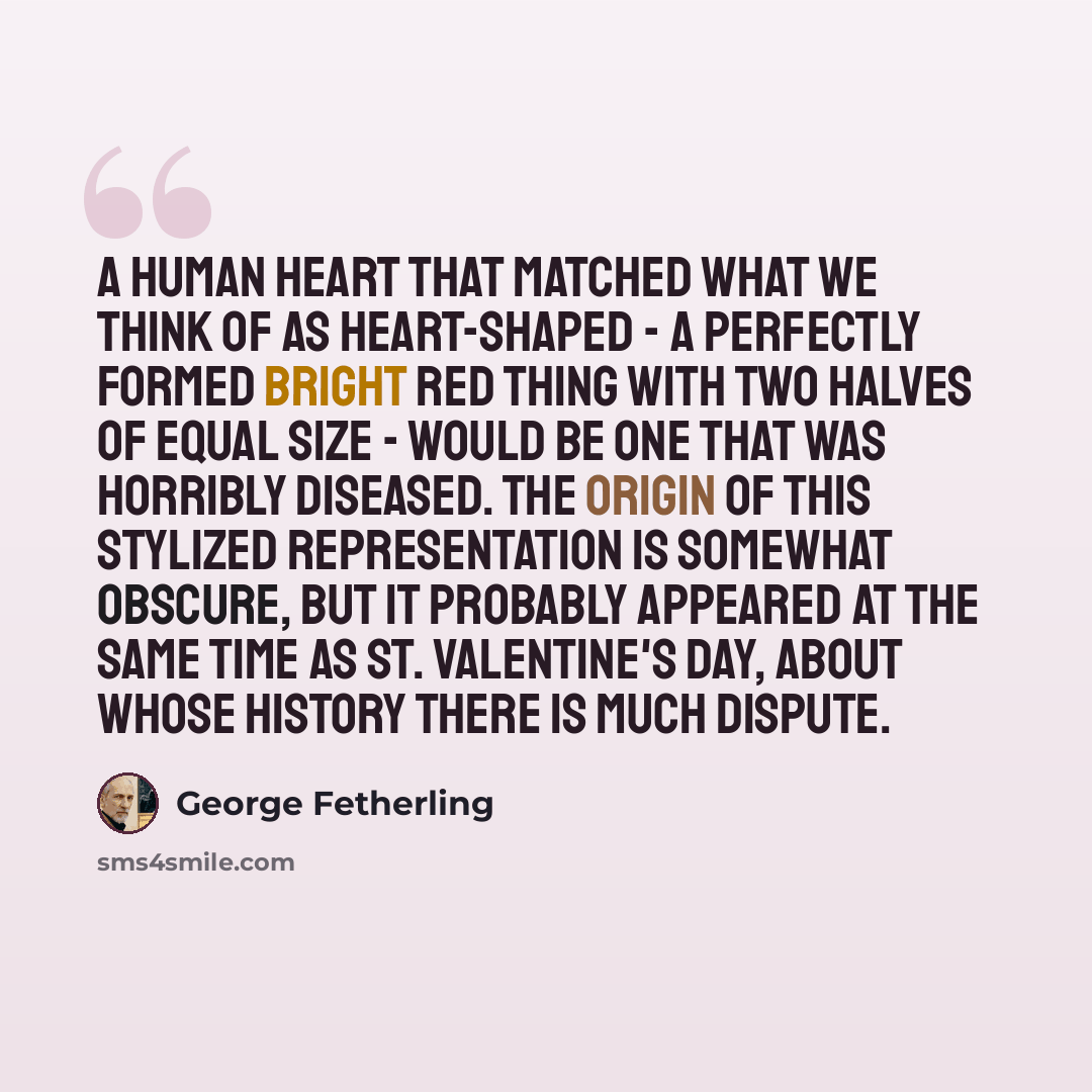 “A human heart that matched what we think of as heart-shaped - a perfectly formed bright red thing with two halves of equal size - would be one that was horribly diseased. The origin of this stylized representation is somewhat obscure, but it probably appeared at the same time as St. Valentine's…” quote by George Fetherling