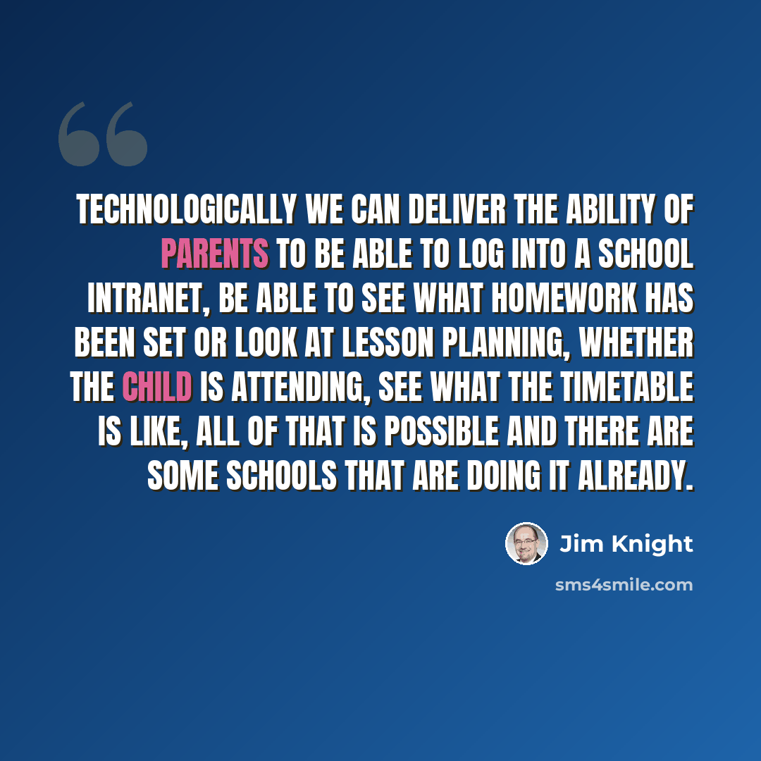 “Technologically we can deliver the ability of parents to be able to log into a school intranet, be able to see what homework has been set or look at lesson planning, whether the child is attending, see what the timetable is like, all of that is possible and there are some schools that are doing it…” quote by Jim Knight