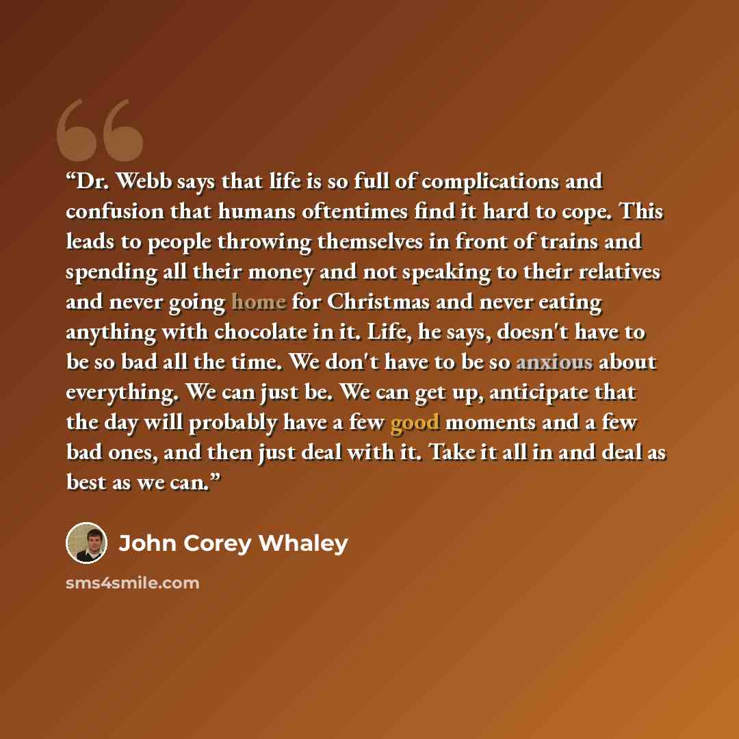 “Dr. Webb says that life is so full of complications and confusion that humans oftentimes find it hard to cope. This leads to people throwing themselves in front of trains and spending all their money and not speaking to their relatives and never going home for Christmas and never eating anything…” quote by John Corey Whaley