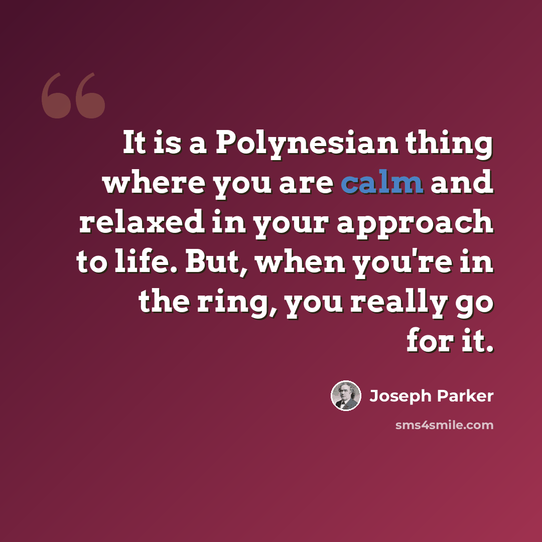 “It is a Polynesian thing where you are calm and relaxed in your approach to life. But, when you're in the ring, you really go for it.” quote by Joseph Parker
