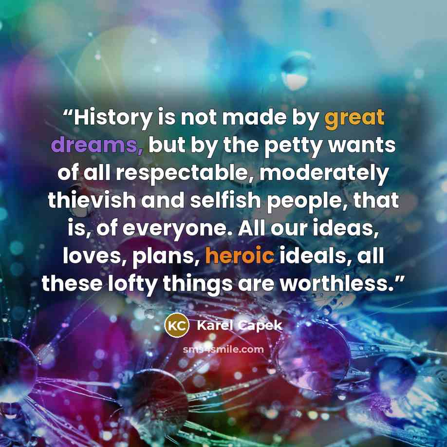 “History is not made by great dreams, but by the petty wants of all respectable, moderately thievish and selfish people, that is, of everyone. All our ideas, loves, plans, heroic ideals, all these lofty things are worthless.” quote by Karel Čapek